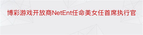 博彩游戏开放商NetEnt任命美女任首席执行官
