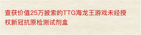 查获价值25万披索的TTG海龙王游戏未经授权新冠抗原检测试剂盒