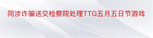 同涉诈骗送交检察院处理TTG五月五日节游戏