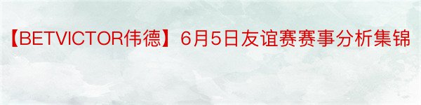 【BETVICTOR伟德】6月5日友谊赛赛事分析集锦
