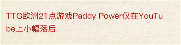 TTG欧洲21点游戏Paddy Power仅在YouTube上小幅落后