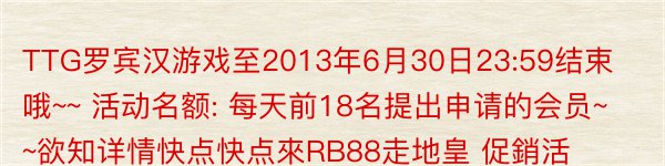 TTG罗宾汉游戏至2013年6月30日23:59结束哦~~ 活动名额: 每天前18名提出申请的会员~~欲知详情快点快点來RB88走地皇 促銷活動裡哦~~想要得到免费白菜~快来RB88啦