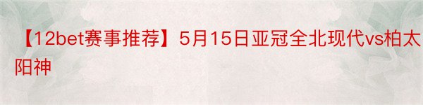 【12bet赛事推荐】5月15日亚冠全北现代vs柏太阳神