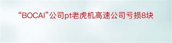 “BOCAI”公司pt老虎机高速公司亏损8块