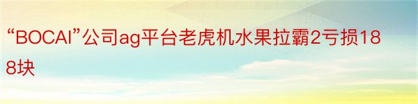 “BOCAI”公司ag平台老虎机水果拉霸2亏损188块