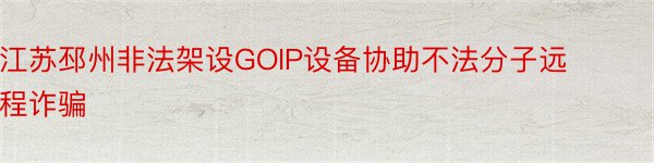 江苏邳州非法架设GOIP设备协助不法分子远程诈骗
