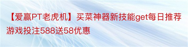 【爱赢PT老虎机】买菜神器新技能get每日推荐游戏投注588送58优惠